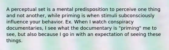 A perceptual set is a mental predisposition to perceive one thing and not another, while priming is when stimuli subconsciously influence your behavior. Ex. When I watch conspiracy documentaries, I see what the documentary is "priming" me to see, but also because I go in with an expectation of seeing these things.