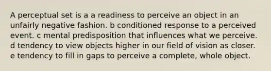 A perceptual set is a a readiness to perceive an object in an unfairly negative fashion. b conditioned response to a perceived event. c mental predisposition that influences what we perceive. d tendency to view objects higher in our field of vision as closer. e tendency to fill in gaps to perceive a complete, whole object.