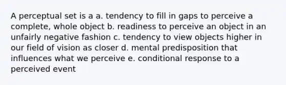 A perceptual set is a a. tendency to fill in gaps to perceive a complete, whole object b. readiness to perceive an object in an unfairly negative fashion c. tendency to view objects higher in our field of vision as closer d. mental predisposition that influences what we perceive e. conditional response to a perceived event