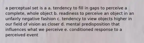 a perceptual set is a a. tendency to fill in gaps to perceive a complete, whole object b. readiness to perceive an object in an unfairly negative fashion c. tendency to view objects higher in our field of vision as closer d. mental predisposition that influences what we perceive e. conditioned response to a perceived event