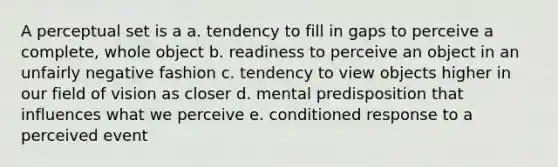 A perceptual set is a a. tendency to fill in gaps to perceive a complete, whole object b. readiness to perceive an object in an unfairly negative fashion c. tendency to view objects higher in our field of vision as closer d. mental predisposition that influences what we perceive e. conditioned response to a perceived event