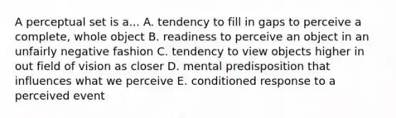 A perceptual set is a... A. tendency to fill in gaps to perceive a complete, whole object B. readiness to perceive an object in an unfairly negative fashion C. tendency to view objects higher in out field of vision as closer D. mental predisposition that influences what we perceive E. conditioned response to a perceived event