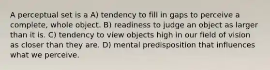 A perceptual set is a A) tendency to fill in gaps to perceive a complete, whole object. B) readiness to judge an object as larger than it is. C) tendency to view objects high in our field of vision as closer than they are. D) mental predisposition that influences what we perceive.