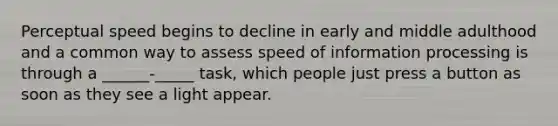 Perceptual speed begins to decline in early and middle adulthood and a common way to assess speed of information processing is through a ______-_____ task, which people just press a button as soon as they see a light appear.