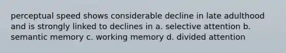 perceptual speed shows considerable decline in late adulthood and is strongly linked to declines in a. selective attention b. semantic memory c. working memory d. divided attention