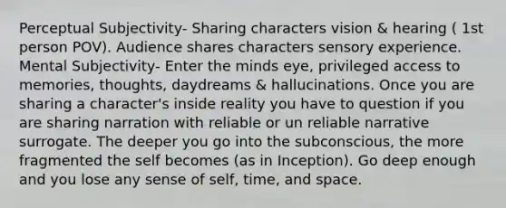 Perceptual Subjectivity- Sharing characters vision & hearing ( 1st person POV). Audience shares characters sensory experience. Mental Subjectivity- Enter the minds eye, privileged access to memories, thoughts, daydreams & hallucinations. Once you are sharing a character's inside reality you have to question if you are sharing narration with reliable or un reliable narrative surrogate. The deeper you go into the subconscious, the more fragmented the self becomes (as in Inception). Go deep enough and you lose any sense of self, time, and space.