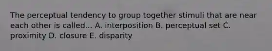 The perceptual tendency to group together stimuli that are near each other is called... A. interposition B. perceptual set C. proximity D. closure E. disparity