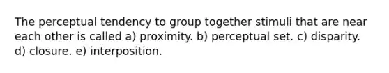 The perceptual tendency to group together stimuli that are near each other is called a) proximity. b) perceptual set. c) disparity. d) closure. e) interposition.