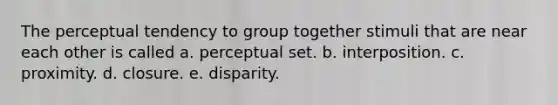 The perceptual tendency to group together stimuli that are near each other is called a. perceptual set. b. interposition. c. proximity. d. closure. e. disparity.