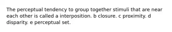 The perceptual tendency to group together stimuli that are near each other is called a interposition. b closure. c proximity. d disparity. e perceptual set.