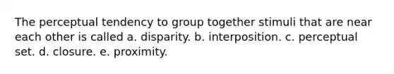 The perceptual tendency to group together stimuli that are near each other is called a. disparity. b. interposition. c. perceptual set. d. closure. e. proximity.