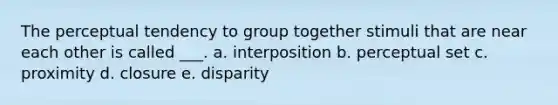 The perceptual tendency to group together stimuli that are near each other is called ___. a. interposition b. perceptual set c. proximity d. closure e. disparity