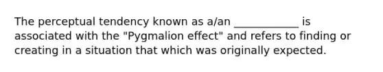 The perceptual tendency known as a/an ____________ is associated with the "Pygmalion effect" and refers to finding or creating in a situation that which was originally expected.