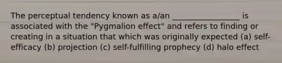 The perceptual tendency known as a/an _________________ is associated with the "Pygmalion effect" and refers to finding or creating in a situation that which was originally expected (a) self-efficacy (b) projection (c) self-fulfilling prophecy (d) halo effect