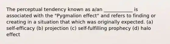 The perceptual tendency known as a/an ____________ is associated with the "Pygmalion effect" and refers to finding or creating in a situation that which was originally expected. (a) self-efficacy (b) projection (c) self-fulfilling prophecy (d) halo effect