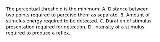 The perceptual threshold is the minimum: A. Distance between two points required to perceive them as separate. B. Amount of stimulus energy required to be detected. C. Duration of stimulus presentation required for detection. D. Intensity of a stimulus required to produce a reflex.