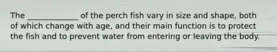 The _____________ of the perch fish vary in size and shape, both of which change with age, and their main function is to protect the fish and to prevent water from entering or leaving the body.