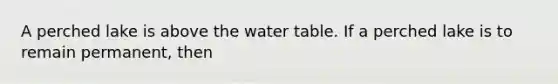 A perched lake is above the water table. If a perched lake is to remain permanent, then