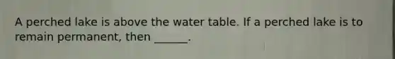 A perched lake is above the water table. If a perched lake is to remain permanent, then ______.