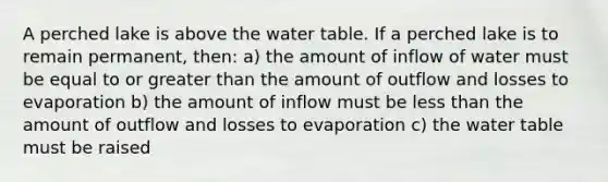 A perched lake is above <a href='https://www.questionai.com/knowledge/kra6qgcwqy-the-water-table' class='anchor-knowledge'>the water table</a>. If a perched lake is to remain permanent, then: a) the amount of inflow of water must be equal to or <a href='https://www.questionai.com/knowledge/ktgHnBD4o3-greater-than' class='anchor-knowledge'>greater than</a> the amount of outflow and losses to evaporation b) the amount of inflow must be <a href='https://www.questionai.com/knowledge/k7BtlYpAMX-less-than' class='anchor-knowledge'>less than</a> the amount of outflow and losses to evaporation c) the water table must be raised