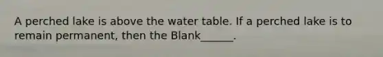 A perched lake is above the water table. If a perched lake is to remain permanent, then the Blank______.