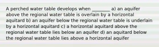 A perched water table develops when ________ a) an aquifer above the regional water table is overlain by a horizontal aquitard b) an aquifer below the regional water table is underlain by a horizontal aquitard c) a horizontal aquitard above the regional water table lies below an aquifer d) an aquitard below the regional water table lies above a horizontal aquifer