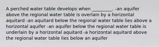 A perched water table develops when _________. -an aquifer above the regional water table is overlain by a horizontal aquitard -an aquitard below the regional water table lies above a horizontal aquifer -an aquifer below the regional water table is underlain by a horizontal aquitard -a horizontal aquitard above the regional water table lies below an aquifer