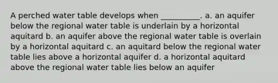 A perched water table develops when __________. a. an aquifer below the regional water table is underlain by a horizontal aquitard b. an aquifer above the regional water table is overlain by a horizontal aquitard c. an aquitard below the regional water table lies above a horizontal aquifer d. a horizontal aquitard above the regional water table lies below an aquifer