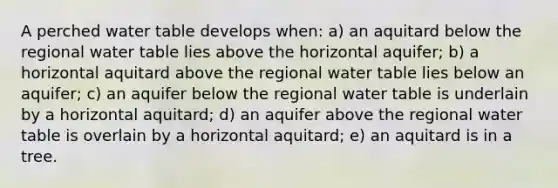 A perched water table develops when: a) an aquitard below the regional water table lies above the horizontal aquifer; b) a horizontal aquitard above the regional water table lies below an aquifer; c) an aquifer below the regional water table is underlain by a horizontal aquitard; d) an aquifer above the regional water table is overlain by a horizontal aquitard; e) an aquitard is in a tree.