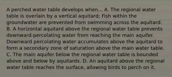 A perched water table develops when... A. The regional water table is overlain by a vertical aquitard; Fish within the groundwater are prevented from swimming across the aquitard. B. A horizontal aquitard above the regional water table prevents downward-percolating water from reaching the main aquifer. Downward percolating water accumulates above the aquitard to form a secondary zone of saturation above the main water table. C. The main aquifer below the regional water table is bounded above and below by aquitards. D. An aquitard above the regional water table reaches the surface, allowing birds to perch on it.