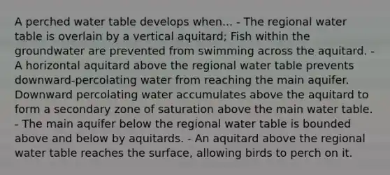 A perched water table develops when... - The regional water table is overlain by a vertical aquitard; Fish within the groundwater are prevented from swimming across the aquitard. - A horizontal aquitard above the regional water table prevents downward-percolating water from reaching the main aquifer. Downward percolating water accumulates above the aquitard to form a secondary zone of saturation above the main water table. - The main aquifer below the regional water table is bounded above and below by aquitards. - An aquitard above the regional water table reaches the surface, allowing birds to perch on it.