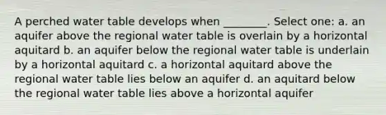 A perched water table develops when ________. Select one: a. an aquifer above the regional water table is overlain by a horizontal aquitard b. an aquifer below the regional water table is underlain by a horizontal aquitard c. a horizontal aquitard above the regional water table lies below an aquifer d. an aquitard below the regional water table lies above a horizontal aquifer