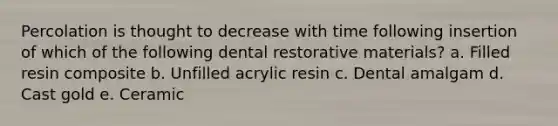 Percolation is thought to decrease with time following insertion of which of the following dental restorative materials? a. Filled resin composite b. Unfilled acrylic resin c. Dental amalgam d. Cast gold e. Ceramic