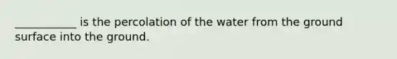 ___________ is the percolation of the water from the ground surface into the ground.