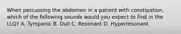 When percussing the abdomen in a patient with constipation, which of the following sounds would you expect to find in the LLQ? A. Tympanic B. Dull C. Resonant D. Hyperresonant