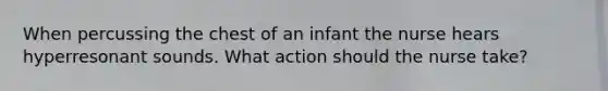 When percussing the chest of an infant the nurse hears hyperresonant sounds. What action should the nurse take?