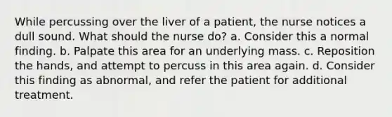 While percussing over the liver of a patient, the nurse notices a dull sound. What should the nurse do? a. Consider this a normal finding. b. Palpate this area for an underlying mass. c. Reposition the hands, and attempt to percuss in this area again. d. Consider this finding as abnormal, and refer the patient for additional treatment.