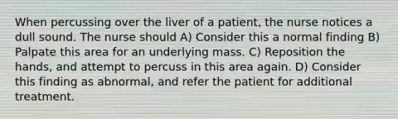 When percussing over the liver of a patient, the nurse notices a dull sound. The nurse should A) Consider this a normal finding B) Palpate this area for an underlying mass. C) Reposition the hands, and attempt to percuss in this area again. D) Consider this finding as abnormal, and refer the patient for additional treatment.