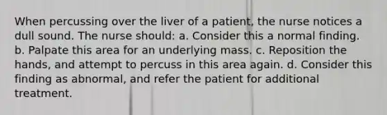 When percussing over the liver of a patient, the nurse notices a dull sound. The nurse should: a. Consider this a normal finding. b. Palpate this area for an underlying mass. c. Reposition the hands, and attempt to percuss in this area again. d. Consider this finding as abnormal, and refer the patient for additional treatment.