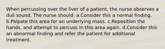 When percussing over the liver of a patient, the nurse observes a dull sound. The nurse should: a.Consider this a normal finding. b.Palpate this area for an underlying mass. c.Reposition the hands, and attempt to percuss in this area again. d.Consider this an abnormal finding and refer the patient for additional treatment.