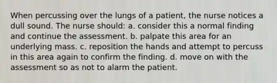 When percussing over the lungs of a patient, the nurse notices a dull sound. The nurse should: a. consider this a normal finding and continue the assessment. b. palpate this area for an underlying mass. c. reposition the hands and attempt to percuss in this area again to confirm the finding. d. move on with the assessment so as not to alarm the patient.