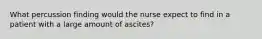 What percussion finding would the nurse expect to find in a patient with a large amount of ascites?