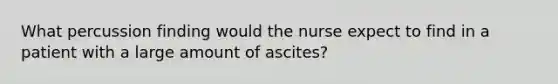 What percussion finding would the nurse expect to find in a patient with a large amount of ascites?