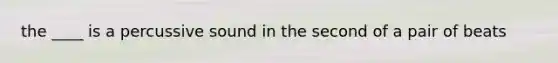 the ____ is a percussive sound in the second of a pair of beats