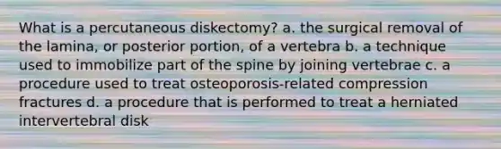 What is a percutaneous diskectomy? a. the surgical removal of the lamina, or posterior portion, of a vertebra b. a technique used to immobilize part of the spine by joining vertebrae c. a procedure used to treat osteoporosis-related compression fractures d. a procedure that is performed to treat a herniated intervertebral disk