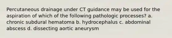 Percutaneous drainage under CT guidance may be used for the aspiration of which of the following pathologic processes? a. chronic subdural hematoma b. hydrocephalus c. abdominal abscess d. dissecting aortic aneurysm