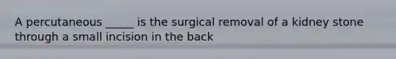 A percutaneous _____ is the surgical removal of a kidney stone through a small incision in the back