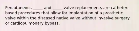 Percutaneous _____ and _____ valve replacements are catheter-based procedures that allow for implantation of a prosthetic valve within the diseased native valve without invasive surgery or cardiopulmonary bypass.