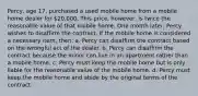 Percy, age 17, purchased a used mobile home from a mobile home dealer for 20,000. This price, however, is twice the reasonable value of that mobile home. One month later, Percy wishes to disaffirm the contract. If the mobile home is considered a necessary item, then: a. Percy can disaffirm the contract based on the wrongful act of the dealer. b. Percy can disaffirm the contract because the minor can live in an apartment rather than a mobile home. c. Percy must keep the mobile home but is only liable for the reasonable value of the mobile home. d. Percy must keep the mobile home and abide by the original terms of the contract.