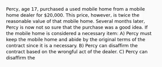 Percy, age 17, purchased a used mobile home from a mobile home dealer for 20,000. This price, however, is twice the reasonable value of that mobile home. Several months later, Percy is now not so sure that the purchase was a good idea. If the mobile home is considered a necessary item: A) Percy must keep the mobile home and abide by the original terms of the contract since it is a necessary. B) Percy can disaffirm the contract based on the wrongful act of the dealer. C) Percy can disaffirm the